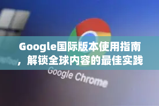 Google国际版本使用指南，解锁全球内容的最佳实践-第1张图片-Google Chrome官方首页_极速谷歌浏览器