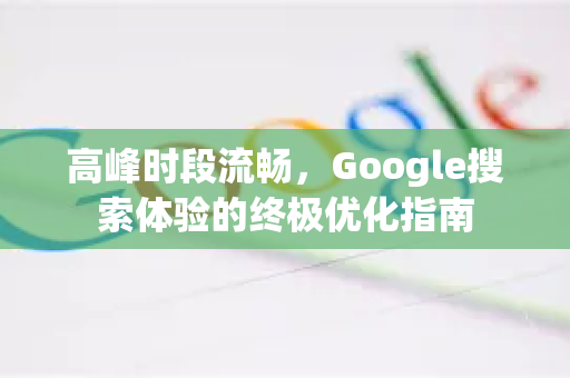 高峰时段流畅，Google搜索体验的终极优化指南-第1张图片-Google Chrome官方首页_极速谷歌浏览器