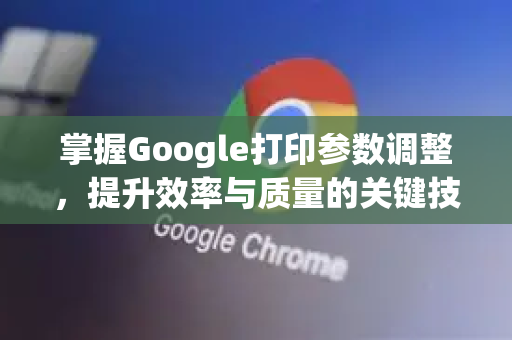 掌握Google打印参数调整，提升效率与质量的关键技巧-第1张图片-Google Chrome官方首页_极速谷歌浏览器
