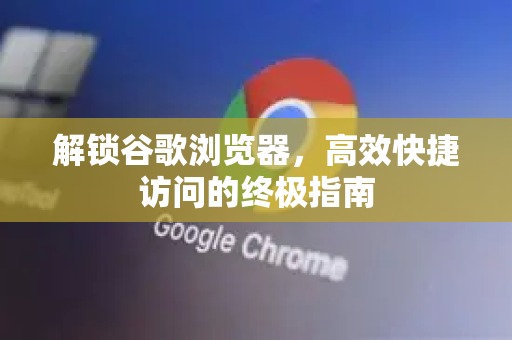 解锁谷歌浏览器，高效快捷访问的终极指南