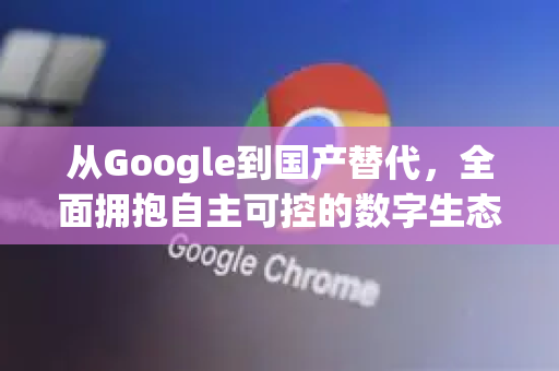 从Google到国产替代，全面拥抱自主可控的数字生态-第1张图片-Google Chrome官方首页_极速谷歌浏览器