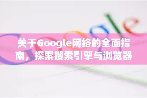 关于Google网络的全面指南，探索搜索引擎与浏览器的世界-第1张图片-Google Chrome官方首页_极速谷歌浏览器