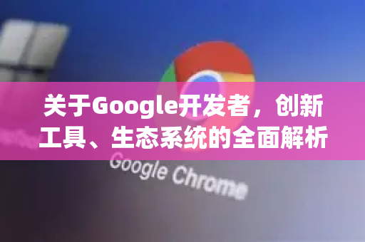 关于Google开发者，创新工具、生态系统的全面解析-第1张图片-Google Chrome官方首页_极速谷歌浏览器