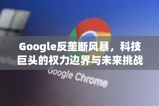 Google反垄断风暴，科技巨头的权力边界与未来挑战-第1张图片-Google Chrome官方首页_极速谷歌浏览器