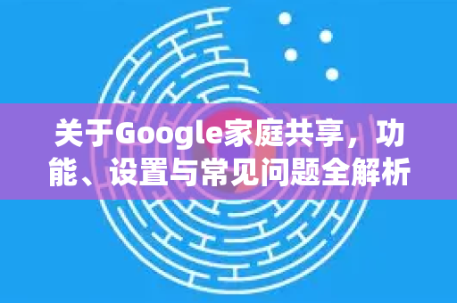 关于Google家庭共享，功能、设置与常见问题全解析-第1张图片-Google Chrome官方首页_极速谷歌浏览器