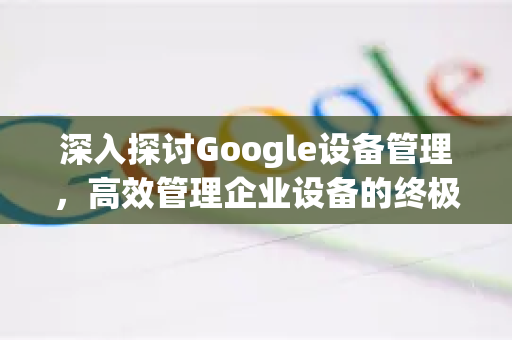 深入探讨Google设备管理，高效管理企业设备的终极指南-第1张图片-Google Chrome官方首页_极速谷歌浏览器