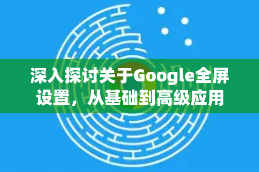 深入探讨关于Google全屏设置，从基础到高级应用-第1张图片-Google Chrome官方首页_极速谷歌浏览器