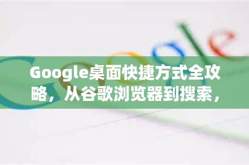 Google桌面快捷方式全攻略，从谷歌浏览器到搜索，一键直达高效办公