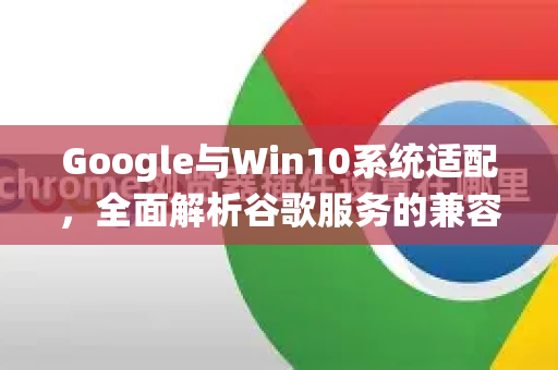 Google与Win10系统适配，全面解析谷歌服务的兼容性与优化指南