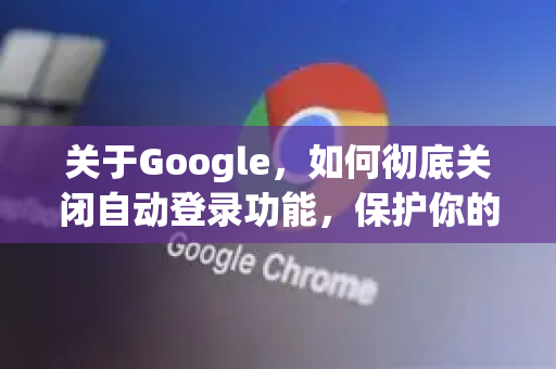 关于Google，如何彻底关闭自动登录功能，保护你的隐私安全
