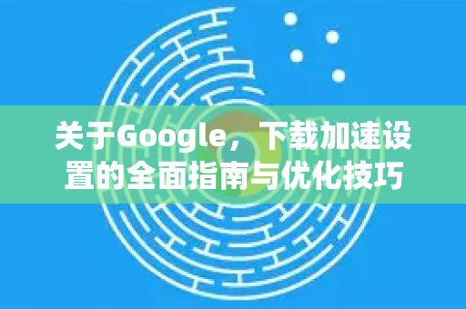 关于Google，下载加速设置的全面指南与优化技巧