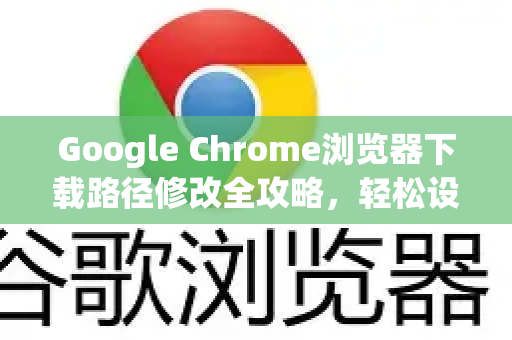 Google Chrome浏览器下载路径修改全攻略，轻松设置默认保存位置