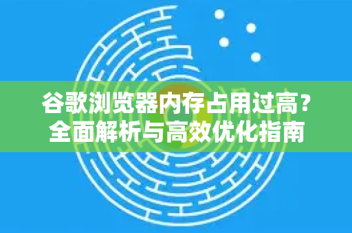 谷歌浏览器内存占用过高？全面解析与高效优化指南