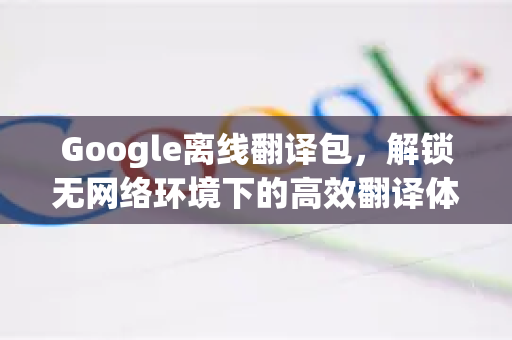 Google离线翻译包，解锁无网络环境下的高效翻译体验