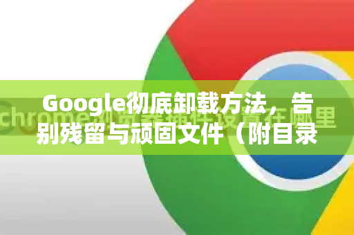 Google彻底卸载方法，告别残留与顽固文件（附目录与问答）