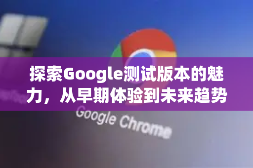 探索Google测试版本的魅力，从早期体验到未来趋势