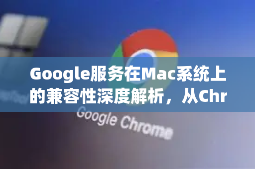 Google服务在Mac系统上的兼容性深度解析，从Chrome到云端生态
