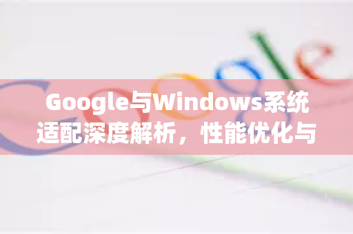 Google与Windows系统适配深度解析，性能优化与兼容性指南