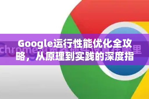 Google运行性能优化全攻略，从原理到实践的深度指南