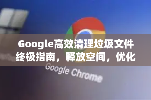Google高效清理垃圾文件终极指南，释放空间，优化性能