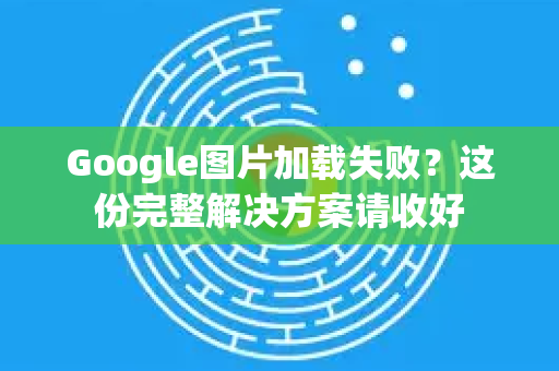 Google图片加载失败？这份完整解决方案请收好