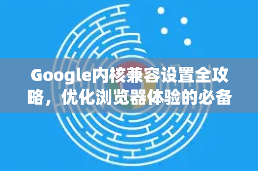 Google内核兼容设置全攻略，优化浏览器体验的必备指南