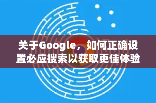 关于Google，如何正确设置必应搜索以获取更佳体验