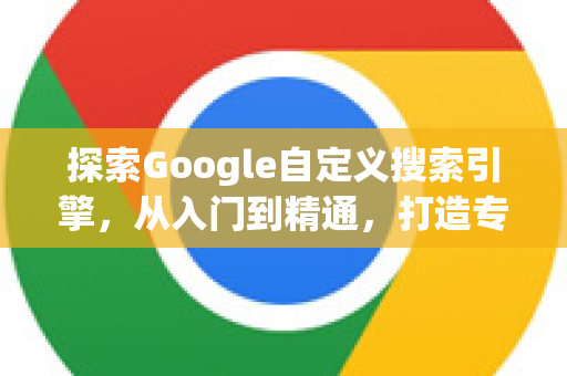 探索Google自定义搜索引擎，从入门到精通，打造专属搜索利器