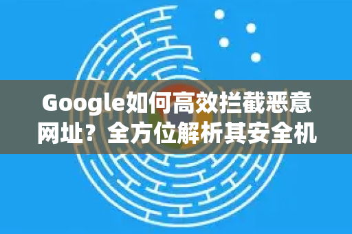 Google如何高效拦截恶意网址？全方位解析其安全机制