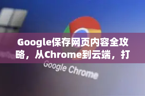 Google保存网页内容全攻略，从Chrome到云端，打造你的个人知识库