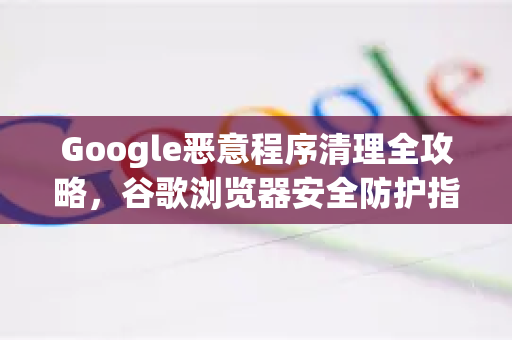 Google恶意程序清理全攻略，谷歌浏览器安全防护指南