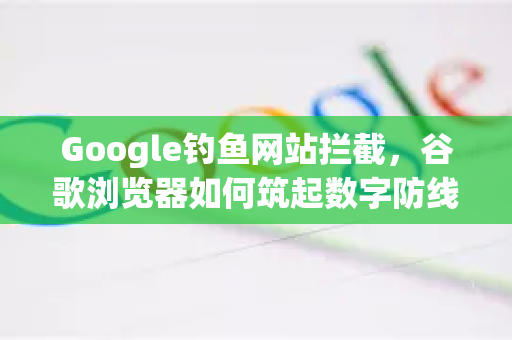 Google钓鱼网站拦截，谷歌浏览器如何筑起数字防线？