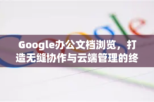 Google办公文档浏览，打造无缝协作与云端管理的终极体验