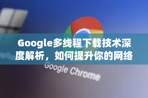 Google多线程下载技术深度解析，如何提升你的网络效率