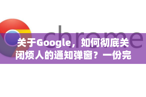 关于Google，如何彻底关闭烦人的通知弹窗？一份完整指南
