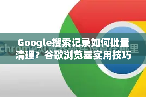 Google搜索记录如何批量清理？谷歌浏览器实用技巧全解析