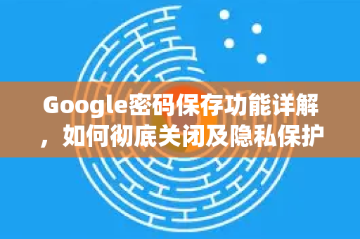 Google密码保存功能详解，如何彻底关闭及隐私保护指南