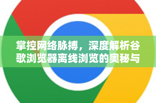 掌控网络脉搏，深度解析谷歌浏览器离线浏览的奥秘与实践