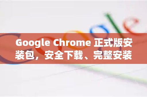 Google Chrome 正式版安装包，安全下载、完整安装与常见问题全攻略