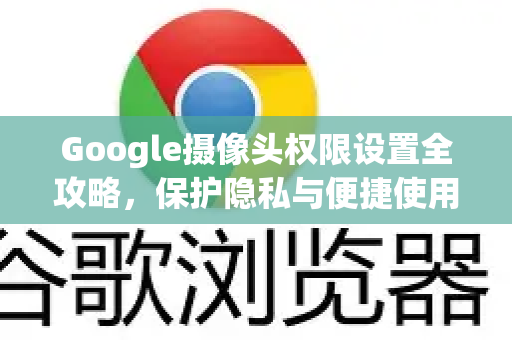 Google摄像头权限设置全攻略，保护隐私与便捷使用两不误
