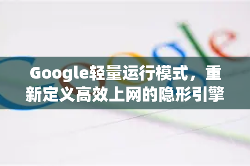 Google轻量运行模式，重新定义高效上网的隐形引擎