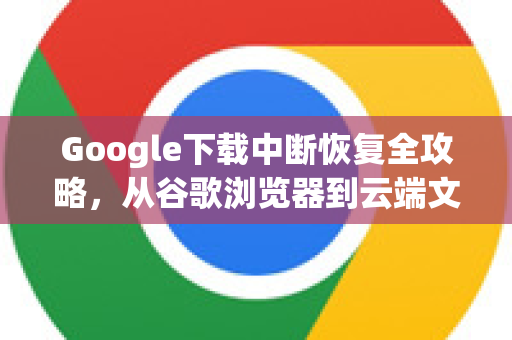 Google下载中断恢复全攻略，从谷歌浏览器到云端文件的完美解决方案