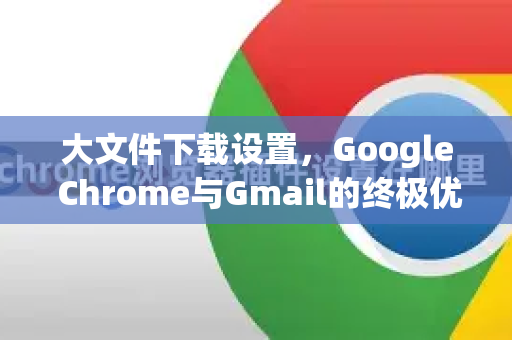 大文件下载设置，Google Chrome与Gmail的终极优化指南