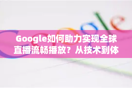 Google如何助力实现全球直播流畅播放？从技术到体验全面解析