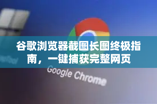 谷歌浏览器截图长图终极指南，一键捕获完整网页