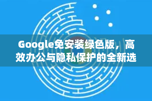 Google免安装绿色版，高效办公与隐私保护的全新选择