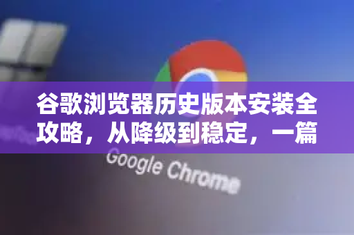 谷歌浏览器历史版本安装全攻略，从降级到稳定，一篇搞定