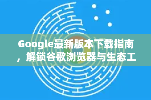 Google最新版本下载指南，解锁谷歌浏览器与生态工具的高效使用