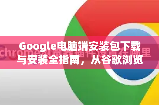 Google电脑端安装包下载与安装全指南，从谷歌浏览器到实用工具