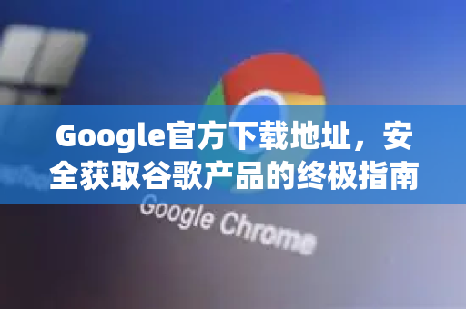 Google官方下载地址，安全获取谷歌产品的终极指南